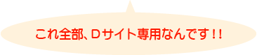 これ全部、Dサイト専用なんです