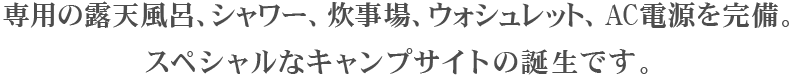 専用の露天風呂、シャワー、炊事場、ウォシュレット、AC電源を完備。スペシャルなキャンプサイトの誕生です。